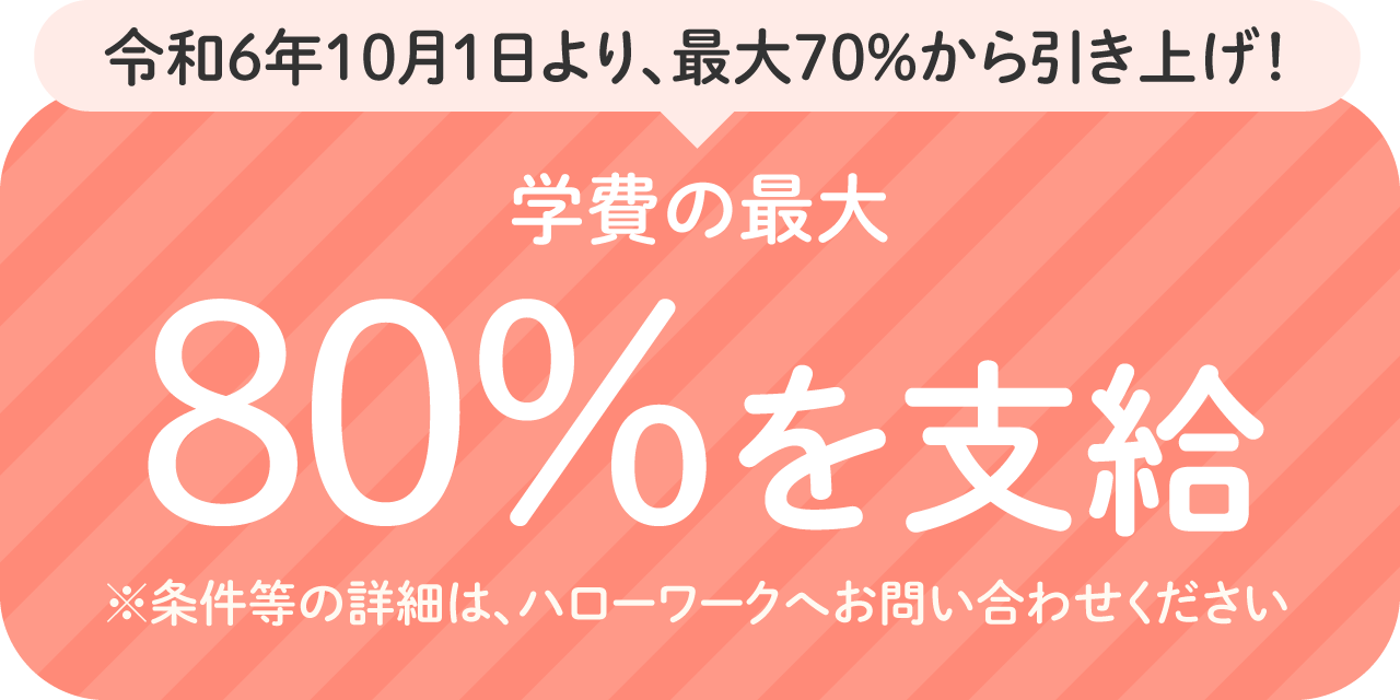 令和6年10月1日より、最大70％から引き上げ！学費の最大80%を支給。※条件等の詳細は、ハローワークへお問い合わせください。