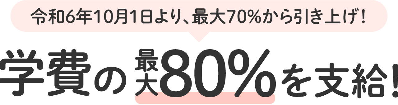 令和6年10月1日より、最大70％から引き上げ！学費の最大80％を支給！